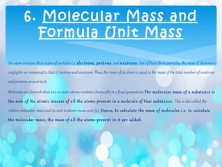 An atom contains three types of particles i.e. electrons, protons, and neutrons. Out of these three particles, the mass of electrons is
negligible as compared to that of protons and neutrons. Thus, the mass of an atom is equal to the mass of the total number of neutrons
and protons present in it.
Molecules are formed when two or more atoms combine chemically in a fixed proportion.The molecular mass of a substance is
the sum of the atomic masses of all the atoms present in a molecule of that substance. This is also called the
relative molecular mass and its unit is atomic mass unit (u). Hence, to calculate the mass of molecules i.e. to calculate
the molecular mass, the mass of all the atoms present in it are added .
6. Molecular Mass and
Formula Unit Mass
 
