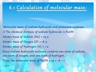 Molecular mass of sodium hydroxide and potassium sulphate.
1) The chemical formula of sodium hydroxide is NaOH
Atomic mass of Sodium (Na) = 23 u
Atomic mass of Oxygen (O) = 16 u
Atomic mass of Hydrogen (H) = 1 u
Since sodium hydroxide molecule contains one atom of sodium,
one atom of oxygen, and one atom of hydrogen.
Thus, the molecular mass of NaOH = 23 + 16 + 1
= 40 u
6.1 Calculation of molecular mass:
 