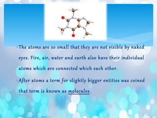 ∗The atoms are so small that they are not visible by naked
eyes. Fire, air, water and earth also have their individual
atoms which are connected which each other.
∗After atoms a term for slightly bigger entities was coined
that term is known as molecules.
 
