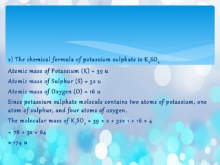 2) The chemical formula of potassium sulphate is K2SO4
Atomic mass of Potassium (K) = 39 u
Atomic mass of Sulphur (S) = 32 u
Atomic mass of Oxygen (O) = 16 u
Since potassium sulphate molecule contains two atoms of potassium, one
atom of sulphur, and four atoms of oxygen.
The molecular mass of K2SO4 = 39 × 2 + 32× 1 + 16 × 4
= 78 + 32 + 64
= 174 u
 