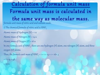 formula unit mass of nitric acid and sodium oxide.
1) The chemical formula of nitric acid is HNO3
Atomic mass of Hydrogen (H) = 1 u
Atomic mass of Nitrogen (N) = 14 u
Atomic mass of Oxygen (O) = 16 u
In one formula unit of HNO3, there are one hydrogen (H) atom, one nitrogen (N) atom, and three
oxygen (O) atoms.
Thus, the formula unit mass of HNO3 = 1 × 1 + 14 × 1 + 16× 3
= 1 + 14 + 48
= 63 u
Calculation of formula unit mass
Formula unit mass is calculated in
the same way as molecular mass.
 