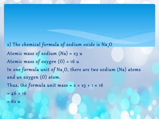 2) The chemical formula of sodium oxide is Na2O
Atomic mass of sodium (Na) = 23 u
Atomic mass of oxygen (O) = 16 u
In one formula unit of Na2O, there are two sodium (Na) atoms
and an oxygen (O) atom.
Thus, the formula unit mass = 2 × 23 + 1 × 16
= 46 + 16
= 62 u
 