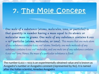 ∗ One mole of a substance (atoms, molecules, ions, or particles) is
that quantity in number having a mass equal to its atomic or
molecular mass in grams. One mole of any substance contains 6.022
× 1023
particles (atoms, molecules, or ions). This means that one mole atom
of any substance contains 6.022 ×1023
atoms. Similarly, one mole molecule of any
substance contains 6.022 ×1023
molecules, and one mole ion of any substance contains
6.022 ×1023
ions. Hence, the mass of a particular substance is fixed.
7. The Mole Concept
The number 6.022 × 1023 is an experimentally obtained value and is known as
Avogadro’s number or Avogadro constant (represented by No). It is named
after the Italian scientist, Amedeo Avogadro
 