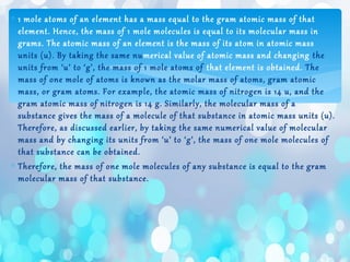 ∗ 1 mole atoms of an element has a mass equal to the gram atomic mass of that
element. Hence, the mass of 1 mole molecules is equal to its molecular mass in
grams. The atomic mass of an element is the mass of its atom in atomic mass
units (u). By taking the same numerical value of atomic mass and changing the
units from ‘u’ to ‘g’, the mass of 1 mole atoms of that element is obtained. The
mass of one mole of atoms is known as the molar mass of atoms, gram atomic
mass, or gram atoms. For example, the atomic mass of nitrogen is 14 u, and the
gram atomic mass of nitrogen is 14 g. Similarly, the molecular mass of a
substance gives the mass of a molecule of that substance in atomic mass units (u).
Therefore, as discussed earlier, by taking the same numerical value of molecular
mass and by changing its units from ‘u’ to ‘g’, the mass of one mole molecules of
that substance can be obtained.
∗ Therefore, the mass of one mole molecules of any substance is equal to the gram
molecular mass of that substance.
 