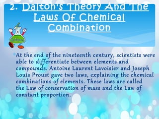 2. Dalton's Theory And The
Laws Of Chemical
Combination
∗At the end of the nineteenth century, scientists were
able to differentiate between elements and
compounds. Antoine Laurent Lavoisier and Joseph
Louis Proust gave two laws, explaining the chemical
combinations of elements. These laws are called
the Law of conservation of mass and the Law of
constant proportion.
 