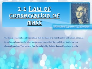 The law of conservation of mass states that the mass of a closed system will remain constant
in a chemical reaction. In other words, mass can neither be created nor destroyed in a
chemical reaction. This law was first formulated by Antoine Laurent Lavoisier in 1789.
2.12.1 Law ofLaw of
conservation ofconservation of
massmass
 