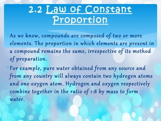 ∗As we know, compounds are composed of two or more
elements. The proportion in which elements are present in
a compound remains the same, irrespective of its method
of preparation.
∗For example, pure water obtained from any source and
from any country will always contain two hydrogen atoms
and one oxygen atom. Hydrogen and oxygen respectively
combine together in the ratio of 1:8 by mass to form
water.
2.2 Law of Constant
Proportion
 