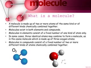 What is a molecule?
• A molecule is made up of two or more atoms of the same kind or of
different kinds chemically combined together.
• Molecules exist in both elements and compounds.
• Molecules in elements consist of a fixed number of one kind of atom only.
• In some cases, three identical atoms may combine to form a molecule, as
in the ozone molecule which is made up of three oxygen atoms.
• Molecules in compounds consist of a fixed number of two or more
different kinds of atoms chemically combined together.
 