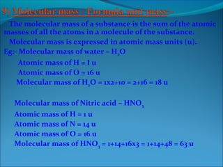 The molecular mass of a substance is the sum of the atomic
masses of all the atoms in a molecule of the substance.
Molecular mass is expressed in atomic mass units (u).
Eg:- Molecular mass of water – H2O
Atomic mass of H = I u
Atomic mass of O = 16 u
Molecular mass of H2O = 1x2+10 = 2+16 = 18 u
Molecular mass of Nitric acid – HNO3
Atomic mass of H = 1 u
Atomic mass of N = 14 u
Atomic mass of O = 16 u
Molecular mass of HNO3 = 1+14+16x3 = 1+14+48 = 63 u
 