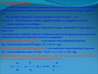 A mole of a substance is that amount of the substance which contains the same
number of particles (atoms, molecules or ions) that are present in 12g of Carbon –
12.
The number of particles (atoms) present in 12g of Carbon – 12 is
6.022 x 1023
. This number is called Avagadro Number or Avagadro Constant.
A mole represents two things :-
i) It represents a definite number of particles (atoms, molecules or ions) equal to
6.022 x 1023
.
ii) It represents a definite mass of a substance equal to the gram atomic mass of an
element or the gram molecular mass of a compound.
Gram atomic mass of an element :- is its atomic mass expressed in grams.
Eg :- Gram atomic mass of Oxygen = O2 = 16 x 2 = 32g.
Gram molecular mass of a compound :- is its molecular mass expressed in grams.
Eg :- Gram molecular mass of water = H2O = 1 x 2 + 16 = 2 + 16 = 18g.
Relationship between number of moles (n), mass (m), molar mass (M), Number of
atoms or molecules (N), and Avagadro number (NO).
m N m
n = ---- , n = ---- , m = n x N , M = ---
M NO n
 