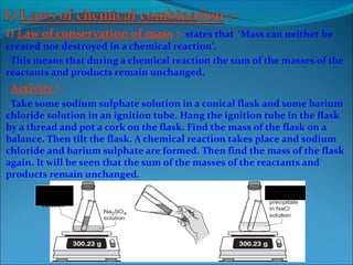 i) Law of conservation of mass :- states that ‘Mass can neither be
created nor destroyed in a chemical reaction’.
This means that during a chemical reaction the sum of the masses of the
reactants and products remain unchanged.
Activity :-
Take some sodium sulphate solution in a conical flask and some barium
chloride solution in an ignition tube. Hang the ignition tube in the flask
by a thread and pot a cork on the flask. Find the mass of the flask on a
balance. Then tilt the flask. A chemical reaction takes place and sodium
chloride and barium sulphate are formed. Then find the mass of the flask
again. It will be seen that the sum of the masses of the reactants and
products remain unchanged.
BaCl2
solution
BaSO4 white
 