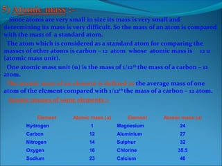 Since atoms are very small in size its mass is very small and
determining its mass is very difficult. So the mass of an atom is compared
with the mass of a standard atom.
The atom which is considered as a standard atom for comparing the
masses of other atoms is carbon – 12 atom whose atomic mass is 12 u
(atomic mass unit).
One atomic mass unit (u) is the mass of 1/12th
the mass of a carbon – 12
atom.
The atomic mass of an element is defined as the average mass of one
atom of the element compared with 1/12th
the mass of a carbon – 12 atom.
Atomic masses of some elements :-
Element Atomic mass (u) Element Atomic mass (u)
Hydrogen 1 Magnesium 24
Carbon 12 Aluminium 27
Nitrogen 14 Sulphur 32
Oxygen 16 Chlorine 35.5
Sodium 23 Calcium 40
 