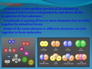 A molecule is the smallest particle of an element or
compound which exists independently and shows all the
properties of that substance.
A molecule is a group of two or more elements that are held
together by attractive forces.
Atoms of the same element or different elements can join
together to form molecules.
 