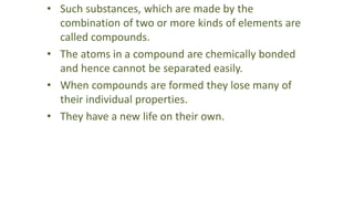 • Such substances, which are made by the
combination of two or more kinds of elements are
called compounds.
• The atoms in a compound are chemically bonded
and hence cannot be separated easily.
• When compounds are formed they lose many of
their individual properties.
• They have a new life on their own.
 