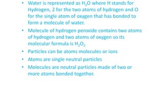 • Water is represented as H2O where H stands for
Hydrogen, 2 for the two atoms of hydrogen and O
for the single atom of oxygen that has bonded to
form a molecule of water.
• Molecule of hydrogen peroxide contains two atoms
of hydrogen and two atoms of oxygen so its
molecular formula is H2O2
• Particles can be atoms molecules or ions
• Atoms are single neutral particles
• Molecules are neutral particles made of two or
more atoms bonded together.
 