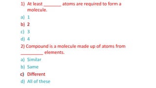 1) At least _______ atoms are required to form a
molecule.
a) 1
b) 2
c) 3
d) 4
2) Compound is a molecule made up of atoms from
_________ elements.
a) Similar
b) Same
c) Different
d) All of these
b) 2
c) Different
 