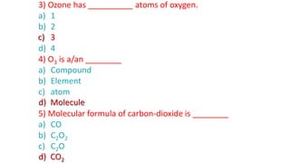 3) Ozone has __________ atoms of oxygen.
a) 1
b) 2
c) 3
d) 4
4) O3 is a/an ________
a) Compound
b) Element
c) atom
d) Molecule
5) Molecular formula of carbon-dioxide is ________
a) CO
b) C2O2
c) C2O
d) CO2
c) 3
d) Molecule
d) CO2
 