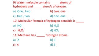 9) Water molecule contains _____ atoms of
hydrogens and _____ atom/s of oxygen.
a) One , two b) two, one
c) two , two d) one, one
10) Molecular formula of hydrogen peroxide is _____
a) HO b) H2O
c) H2O2 d) HO2
11) Methane has _____ hydrogen atoms.
a) 2 b) 3
c) 4 d) 5
b) two, one
c) H2O2
c) 4
 