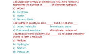 12) Molecular formula of ammonia is NH3. here number 3
represents the number of ______ of elements hydrogen.
a) Atoms
b) Electrons
c) Bonds
d) None of these
13) Hydrogen gas (H2) is a/an _____ but it is not a/an ___
a) Atom, molecules b) molecule, atom
c) Compound, molecule d) molecule, compound
14) Atoms of some elements like _____ do not bond with other
atoms to form a molecule
a) Helium
b) Hydrogen
c) Sodium
d) Potassium
a) Atoms
d) molecule, compound
a) Helium
 