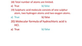 18) Total number of atoms are limited.
a) True b) false
19) Sulphuric acid molecule consists of one sulphur
atom, two hydrogen atoms and two oxygen atoms.
a) True b) false
20) Molecular formula of hydrochloric acid is
HCl.
a) True b) false
a) True
b) false
a) True
 