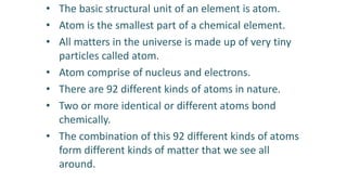 • The basic structural unit of an element is atom.
• Atom is the smallest part of a chemical element.
• All matters in the universe is made up of very tiny
particles called atom.
• Atom comprise of nucleus and electrons.
• There are 92 different kinds of atoms in nature.
• Two or more identical or different atoms bond
chemically.
• The combination of this 92 different kinds of atoms
form different kinds of matter that we see all
around.
 