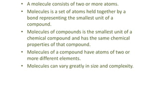 • A molecule consists of two or more atoms.
• Molecules is a set of atoms held together by a
bond representing the smallest unit of a
compound.
• Molecules of compounds is the smallest unit of a
chemical compound and has the same chemical
properties of that compound.
• Molecules of a compound have atoms of two or
more different elements.
• Molecules can vary greatly in size and complexity.
 
