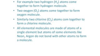 • For example two hydrogen (H2) atoms come
together to form hydrogen molecule.
• Two oxygen (O2) atoms come together to form
oxygen molecule.
• Similarly two chlorine (Cl2) atoms com together to
form a chlorine molecule.
• All elemental molecules are made of atoms of a
single element but atoms of some elements like
Neon, Argon do not bond with other atoms to form
a molecule.
 