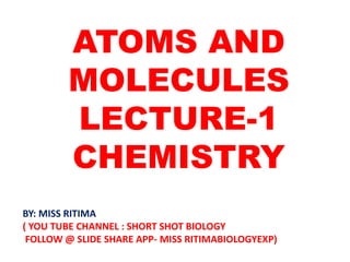 ATOMS AND
MOLECULES
LECTURE-1
CHEMISTRY
BY: MISS RITIMA
( YOU TUBE CHANNEL : SHORT SHOT BIOLOGY
FOLLOW @ SLIDE SHARE APP- MISS RITIMABIOLOGYEXP)
 
