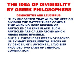 THE IDEA OF DIVISIBILITY
BY GREEK PHILOSOPHERS
DEMOCRITUS AND LEUCIPPUS
• THEY SUGGESTED THAT WHEN WE KEEP ON
DIVIDING THE MATTER THERE COMES A
TIME WHEN NO MORE DIVISION OF
PARTICLES CAN TAKE PLACE. SUCH
PARTICLES ARE CALLED ATOMS WHICH
MEANS BEING INVISIBLE.
• BUT ALL THESE IDEAS WERE NOT BACKED
UP BY MANY EXPERIMENTAL PIECES OF
EVIDENCE UNTIL ANTOINE L. LAVOISIER
PROVIDED TWO LAWS OF CHEMICAL
COMBINATION.
 