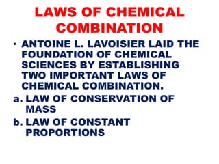 LAWS OF CHEMICAL
COMBINATION
• ANTOINE L. LAVOISIER LAID THE
FOUNDATION OF CHEMICAL
SCIENCES BY ESTABLISHING
TWO IMPORTANT LAWS OF
CHEMICAL COMBINATION.
a. LAW OF CONSERVATION OF
MASS
b. LAW OF CONSTANT
PROPORTIONS
 