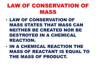 LAW OF CONSERVATION OF
MASS
• LAW OF CONSERVATION OF
MASS STATES THAT MASS CAN
NEITHER BE CREATED NOR BE
DESTROYED IN A CHEMICAL
REACTION.
• IN A CHEMICAL REACTION THE
MASS OF REACTANT IS EQUAL TO
THE MASS OF PRODUCT.
 