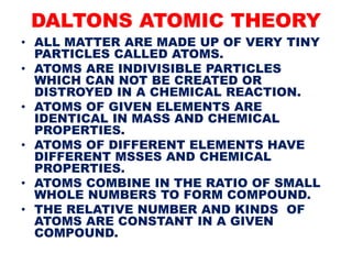 DALTONS ATOMIC THEORY
• ALL MATTER ARE MADE UP OF VERY TINY
PARTICLES CALLED ATOMS.
• ATOMS ARE INDIVISIBLE PARTICLES
WHICH CAN NOT BE CREATED OR
DISTROYED IN A CHEMICAL REACTION.
• ATOMS OF GIVEN ELEMENTS ARE
IDENTICAL IN MASS AND CHEMICAL
PROPERTIES.
• ATOMS OF DIFFERENT ELEMENTS HAVE
DIFFERENT MSSES AND CHEMICAL
PROPERTIES.
• ATOMS COMBINE IN THE RATIO OF SMALL
WHOLE NUMBERS TO FORM COMPOUND.
• THE RELATIVE NUMBER AND KINDS OF
ATOMS ARE CONSTANT IN A GIVEN
COMPOUND.
 