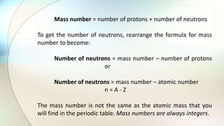 Mass number = number of protons + number of neutrons
To get the number of neutrons, rearrange the formula for mass
number to become:
Number of neutrons = mass number – number of protons
or
Number of neutrons = mass number – atomic number
n = A - Z
The mass number is not the same as the atomic mass that you
will find in the periodic table. Mass numbers are always integers.
 