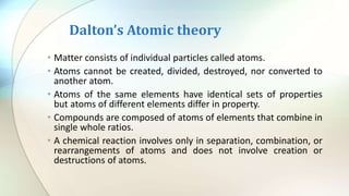 Dalton’s Atomic theory
• Matter consists of individual particles called atoms.
• Atoms cannot be created, divided, destroyed, nor converted to
another atom.
• Atoms of the same elements have identical sets of properties
but atoms of different elements differ in property.
• Compounds are composed of atoms of elements that combine in
single whole ratios.
• A chemical reaction involves only in separation, combination, or
rearrangements of atoms and does not involve creation or
destructions of atoms.
 