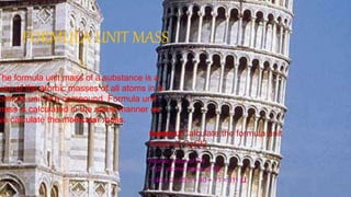 FORMULA UNIT MASS
The formula unit mass of a substance is a
sum of the atomic masses of all atoms in a
ormula unit of a compound. Formula unit
mass is calculated in the same manner as
we calculate the molecular mass.
Example 3.2 Calculate the formula unit
mass of CaCl2.
Solution:
Atomic mass of Ca
+ (2  atomic mass of Cl)
= 40 + 2  35.5 = 40 + 71 = 111 u
 