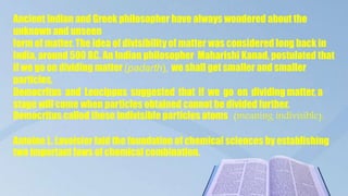Ancient Indian and Greek philosopher have always wondered about the
unknown and unseen
form of matter. The idea of divisibility of matter was considered long back in
India, around 500 BC. An Indian philosopher Maharishi Kanad, postulated that
if we go on dividing matter (padarth), we shall get smaller and smaller
particles.
Democritus and Leucippus suggested that if we go on dividing matter, a
stage will come when particles obtained cannot be divided further.
Democritus called these indivisible particles atoms (meaning indivisible).
Antoine L. Lavoisier laid the foundation of chemical sciences by establishing
two important laws of chemical combination.
 