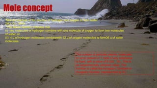 Mole concept
Take an example of the reaction of hydrogen and oxygen to form water:
2H2+ O2 2H2O.
The above reaction indicates that
(i) two molecules of hydrogen combine with one molecule of oxygen to form two molecules
of water, or
(ii) 4 u of hydrogen molecules combinewith 32 u of oxygen molecules to form36 u of water
molecules.
The number of particles (atoms, molecules
or ions) present in 1 mole of any substance
is fixed, with a value of 6.022  1023. This is
an experimentally obtained value. This
number is called the Avogadro Constant or
Avogadro Number (represented by N0)
 