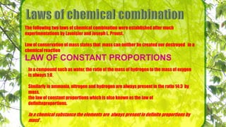 The following two laws of chemical combination were established after much
experimentations by Lavoisier and Joseph L. Proust.
Law of conservation of mass states that mass can neither be created nor destroyed in a
chemical reaction
LAW OF CONSTANT PROPORTIONS
In a compound such as water, the ratio of the mass of hydrogen to the mass of oxygen
is always 1:8,
Similarly in ammonia, nitrogen and hydrogen are always present in the ratio 14:3 by
mass,
the law of constant proportions which is also known as the law of
definiteproportions.
In a chemical substance the elements are always present in definite proportions by
mass”.
 