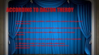 ACCORDING TO DALTON THEROY
(ii) Atoms are indivisible particles, which cannot be created or destroyed in a
chemical reaction.
(iii) Atoms of a given element are identical in mass and chemical properties.
(iv) Atoms of different elements have different masses and chemical
properties.
(v) Atoms combine in the ratio of small whole numbers to form compounds.
(i) All matter is made of very tiny particles called atoms.
(vi) The relative number and kinds of atoms are constant in a
givencompound.
 