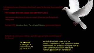 In the beginning, the names of elementswere derived from the name of the place where they were found for the
first time.
Forn example, the name copper was taken from Cyprus.
Some names were taken from specific colours. For example, gold was taken from the English word
meaning yellow
Now-a-days, IUPAC (International Union of Pure and Applied Chemistry) approves names of elements.
The first letter of a symbol is always written as a capital letter (uppercase) and the second letter as a small
letter (lowercase).
For example
(i) hydrogen, H
(ii) aluminium, Al
(iii) cobalt, Co
symbols have been taken from the
names of elements in Latin, German or Greek.
For example, the symbol of iron is Fe from its
Latin name ferrum, sodium is Na from
natrium, potassium is K from kalium.
 