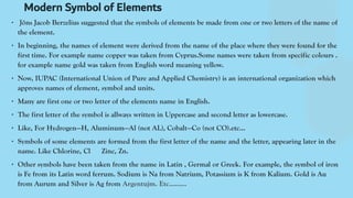Modern Symbol of Elements
∙ Jöns Jacob Berzelius suggested that the symbols of elements be made from one or two letters of the name of
the element.
∙ In beginning, the names of element were derived from the name of the place where they were found for the
first time. For example name copper was taken from Cyprus.Some names were taken from specific colours .
for example name gold was taken from English word meaning yellow.
∙ Now, IUPAC (International Union of Pure and Applied Chemistry) is an international organization which
approves names of element, symbol and units.
∙ Many are first one or two letter of the elements name in English.
∙ The first letter of the symbol is allways written in Uppercase and second letter as lowercase.
∙ Like, For Hydrogen—H, Aluminum—Al (not AL), Cobalt—Co (not CO).etc…
∙ Symbols of some elements are formed from the first letter of the name and the letter, appearing later in the
name. Like Chlorine, Cl Zinc, Zn.
∙ Other symbols have been taken from the name in Latin , Germal or Greek. For example, the symbol of iron
is Fe from its Latin word ferrum. Sodium is Na from Natrium, Potassium is K from Kalium. Gold is Au
from Aurum and Silver is Ag from Argentujm. Etc………
 