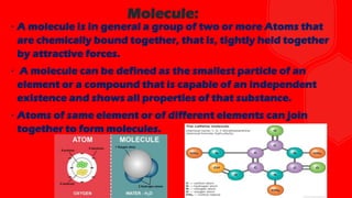 ∙ A molecule is in general a group of two or more Atoms that
are chemically bound together, that is, tightly held together
by attractive forces.
∙ A molecule can be defined as the smallest particle of an
element or a compound that is capable of an independent
existence and shows all properties of that substance.
∙ Atoms of same element or of different elements can join
together to form molecules.
Molecule:
 