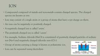 ION
∙ Compoound composed of metals and non-metals contain charged species. The charged
species are known as ions.
∙ Ions may consist of a single atom or a group of atoms that have a net charge on them.
∙ An ions can be negatively or positively charged.
∙ A negatively charged ion is called ‘anion’.
∙ The positively charged ion is called ‘cation’.
∙ For example, Sodium chloride (NaCl) is constituted of positively charged particles of sodium
ion (Na+) and negatively charged chloride ions (Cl–).
∙ Group of atoms carrying a charge is known as polyatomic ion.
∙ Ions can be separated using electrolysis
 