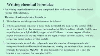 Writing chemical Formulae
∙ For writing chemical formulae of any compound, first we have to learn the symbols and
valency of the elements.
∙ The rules of writing chemical formula is:
1. The valencies and charges on the ion must be balance.
2. When a compound consist of a metal and a nonmetal, the name or the symbol of the
metal is written first . For example, calcium chloride (CaO), sodium chloride (NaCl), iron
sulphide/ferrous sulphide (FeS), copper oxide (CuO) etc…., where oxygen, chlorine,
sulpur are nonmetals and are written on the right, whereas calcium, sodium, iron and
copper are metals and are written on left.
3. In a compounds formed with polyatomic ions, the number of ions present in the
compound is indicated by enclosed brackets and writing the number of ions outside the
brackets. For example, Mg(OH)2 . In case the number of polyatomic ion is one, the
bracket is not required. For example, NaOH.
 