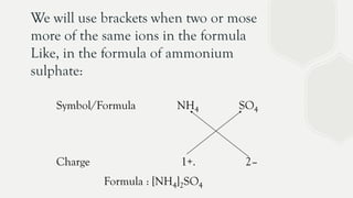 We will use brackets when two or mose
more of the same ions in the formula
Like, in the formula of ammonium
sulphate:
Symbol/Formula NH4 SO4
Charge 1+. 2–
Formula : [NH4]2SO4
 