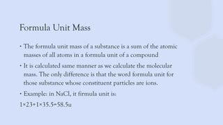 Formula Unit Mass
∙ The formula unit mass of a substance is a sum of the atomic
masses of all atoms in a formula unit of a compound
∙ It is calculated same manner as we calculate the molecular
mass. The only difference is that the word formula unit for
those substance whose constituent particles are ions.
∙ Example: in NaCl, it firmula unit is:
1×23+1×35.5=58.5u
 