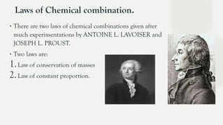 Laws of Chemical combination.
∙ There are two laws of chemical combinations given after
much experimentations by ANTOINE L. LAVOISER and
JOSEPH L. PROUST.
∙ Two laws are:
1.Law of conservation of masses
2.Law of constant proportion.
 