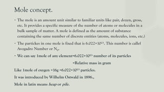 Mole concept.
∙ The mole is an amount unit similar to familiar units like pair, dozen, gross,
etc. It provides a specific measure of the number of atoms or molecules in a
bulk sample of matter. A mole is defined as the amount of substance
containing the same number of discrete entities (atoms, molecules, ions, etc.)
∙ The partickes in one mole is fixed that is 6.022×10²³. This number is callef
Avogadro Number or N0.
∙ We can say 1mole of any element=6.022×10²³ number of its particles
=Relative mass in gram
Like 1mole of oxygen =16g =6.022×10²³ particles.
It was introduced by Wilhelm Ostwald in 1896.,
Mole in latin means heap or pile.
 