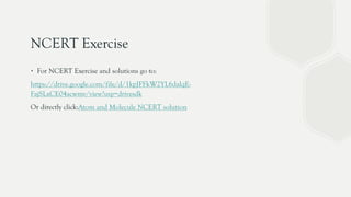 NCERT Exercise
∙ For NCERT Exercise and solutions go to:
https://drive.google.com/file/d/1kpJFFkW2YL6dalqE-
FajSLxCE04acwmv/view?usp=drivesdk
Or directly click:Atom and Molecule NCERT solution
 