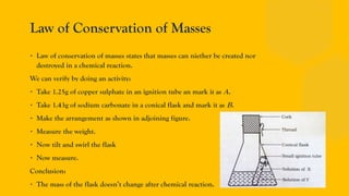 Law of Conservation of Masses
∙ Law of conservation of masses states that masses can niether be created nor
destroyed in a chemical reaction.
We can verify by doing an activity:
∙ Take 1.25g of copper sulphate in an ignition tube an mark it as A.
∙ Take 1.43g of sodium carbonate in a conical flask and mark it as B.
∙ Make the arrangement as shown in adjoining figure.
∙ Measure the weight.
∙ Now tilt and swirl the flask
∙ Now measure.
Conclusion:
∙ The mass of the flask doesn’t change after chemical reaction.
 